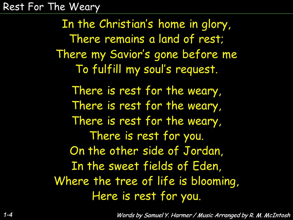 Rest For The Weary 1-4 In the Christians home in glory, There remains a land of rest; There my Saviors gone before me To fulfill my souls request.
