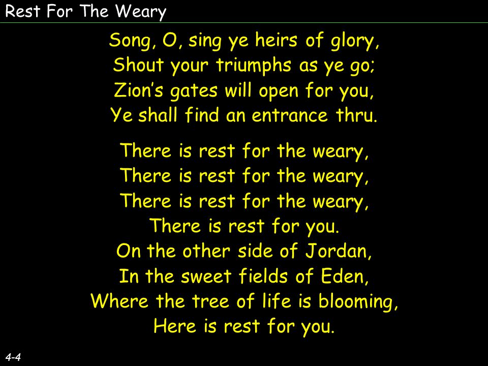 Rest For The Weary 4-4 Song, O, sing ye heirs of glory, Shout your triumphs as ye go; Zions gates will open for you, Ye shall find an entrance thru.