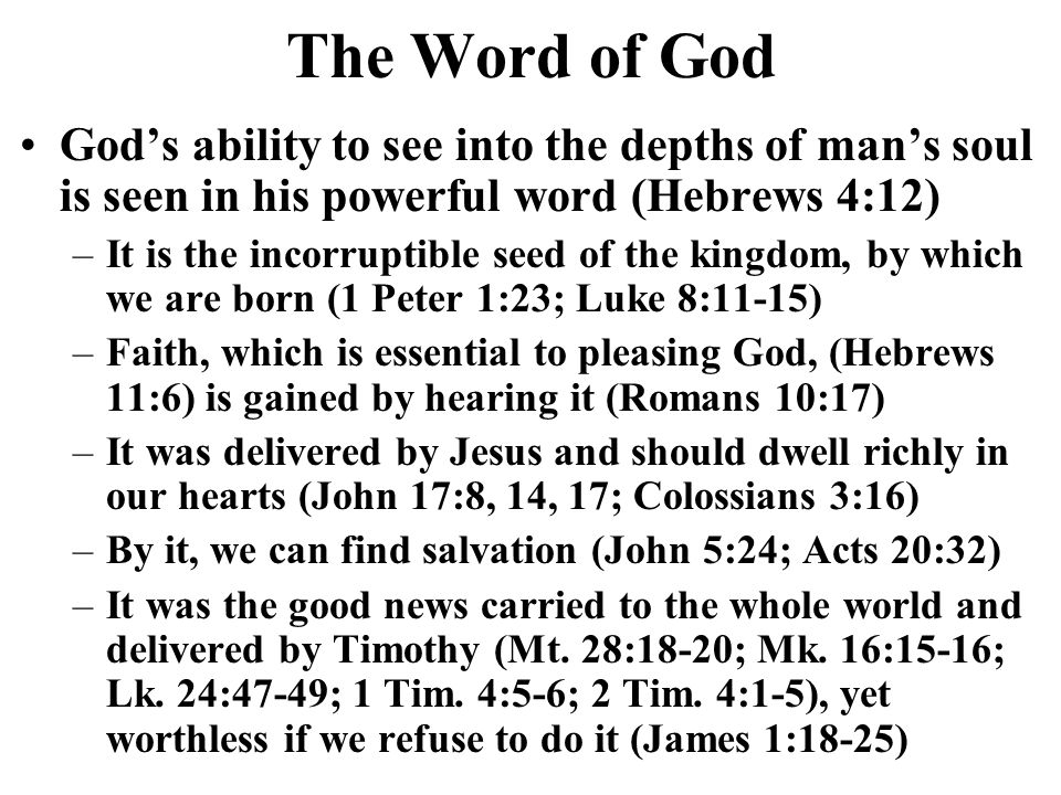 The Word of God Gods ability to see into the depths of mans soul is seen in his powerful word (Hebrews 4:12) –It is the incorruptible seed of the kingdom, by which we are born (1 Peter 1:23; Luke 8:11-15) –Faith, which is essential to pleasing God, (Hebrews 11:6) is gained by hearing it (Romans 10:17) –It was delivered by Jesus and should dwell richly in our hearts (John 17:8, 14, 17; Colossians 3:16) –By it, we can find salvation (John 5:24; Acts 20:32) –It was the good news carried to the whole world and delivered by Timothy (Mt.
