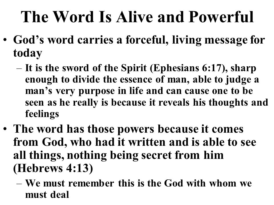 The Word Is Alive and Powerful Gods word carries a forceful, living message for today –It is the sword of the Spirit (Ephesians 6:17), sharp enough to divide the essence of man, able to judge a mans very purpose in life and can cause one to be seen as he really is because it reveals his thoughts and feelings The word has those powers because it comes from God, who had it written and is able to see all things, nothing being secret from him (Hebrews 4:13) –We must remember this is the God with whom we must deal