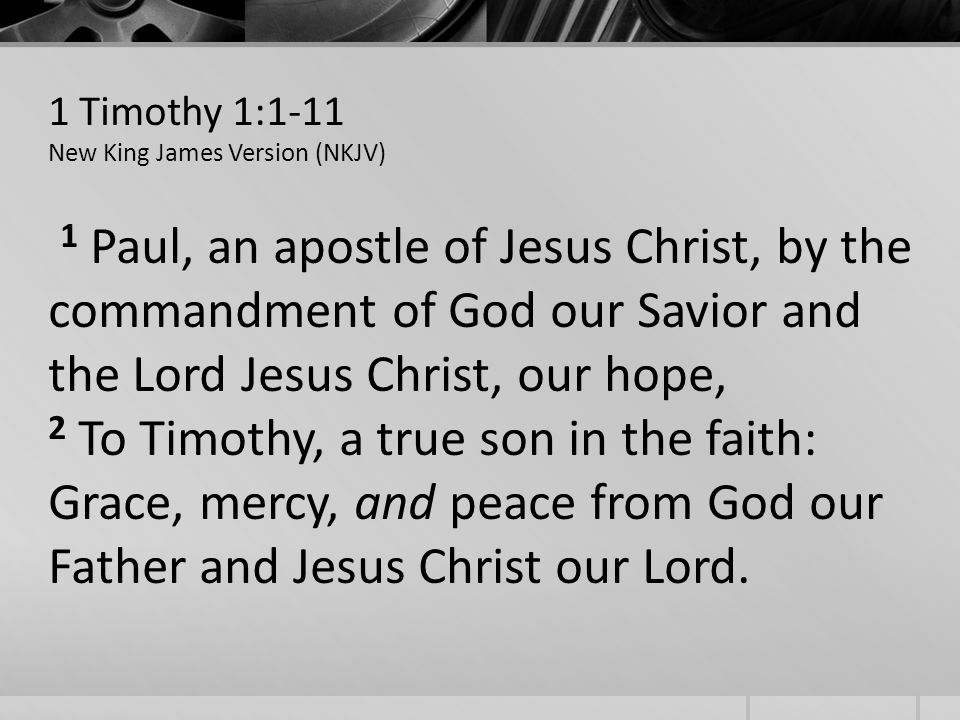 1 Timothy 1:1-11 New King James Version (NKJV) 1 Paul, an apostle of Jesus Christ, by the commandment of God our Savior and the Lord Jesus Christ, our hope, 2 To Timothy, a true son in the faith: Grace, mercy, and peace from God our Father and Jesus Christ our Lord.