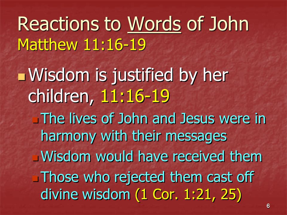 6 Reactions to Words of John Matthew 11:16-19 Wisdom is justified by her children, 11:16-19 The lives of John and Jesus were in harmony with their messages Wisdom would have received them Those who rejected them cast off divine wisdom (1 Cor.