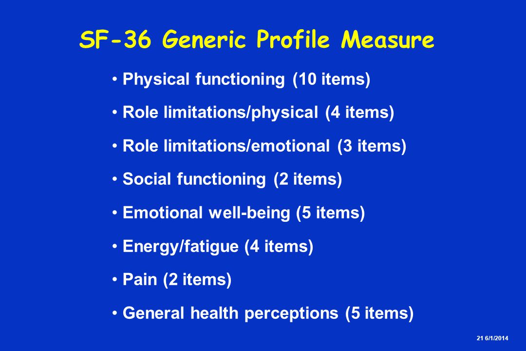 21 6/1/2014 SF-36 Generic Profile Measure Physical functioning (10 items) Role limitations/physical (4 items) Role limitations/emotional (3 items) Social functioning (2 items) Emotional well-being (5 items) Energy/fatigue (4 items) Pain (2 items) General health perceptions (5 items)