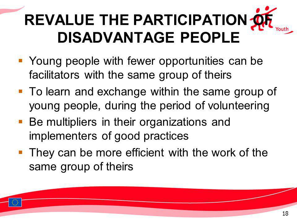 REVALUE THE PARTICIPATION OF DISADVANTAGE PEOPLE Young people with fewer opportunities can be facilitators with the same group of theirs To learn and exchange within the same group of young people, during the period of volunteering Be multipliers in their organizations and implementers of good practices They can be more efficient with the work of the same group of theirs 18