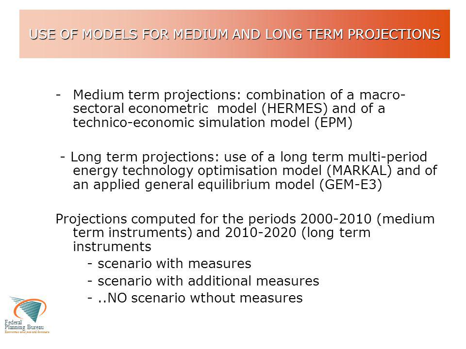 Federal Planning Bureau Economic analyses and forecasts USE OF MODELS FOR MEDIUM AND LONG TERM PROJECTIONS -Medium term projections: combination of a macro- sectoral econometric model (HERMES) and of a technico-economic simulation model (EPM) - Long term projections: use of a long term multi-period energy technology optimisation model (MARKAL) and of an applied general equilibrium model (GEM-E3) Projections computed for the periods (medium term instruments) and (long term instruments - scenario with measures - scenario with additional measures -..NO scenario wthout measures