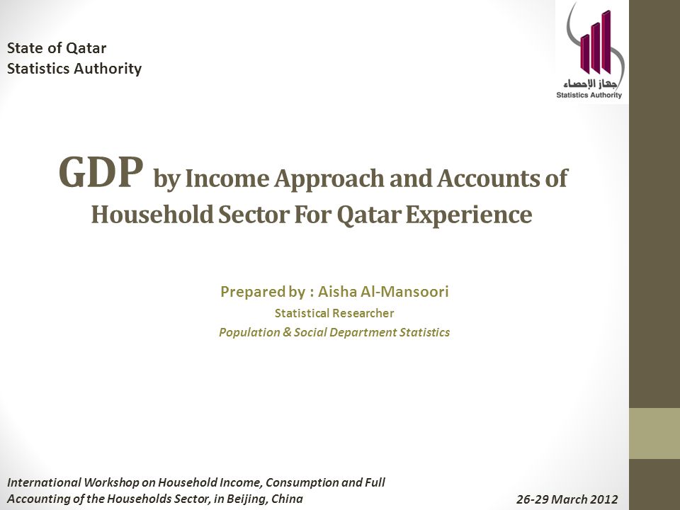 GDP by Income Approach and Accounts of Household Sector For Qatar Experience Prepared by : Aisha Al-Mansoori Statistical Researcher Population & Social Department Statistics State of Qatar Statistics Authority International Workshop on Household Income, Consumption and Full Accounting of the Households Sector, in Beijing, China March 2012