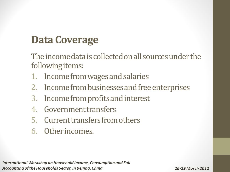 Data Coverage The income data is collected on all sources under the following items: 1.Income from wages and salaries 2.Income from businesses and free enterprises 3.Income from profits and interest 4.Government transfers 5.Current transfers from others 6.Other incomes.