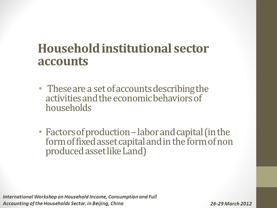 Household institutional sector accounts These are a set of accounts describing the activities and the economic behaviors of households Factors of production – labor and capital (in the form of fixed asset capital and in the form of non produced asset like Land) International Workshop on Household Income, Consumption and Full Accounting of the Households Sector, in Beijing, China March 2012