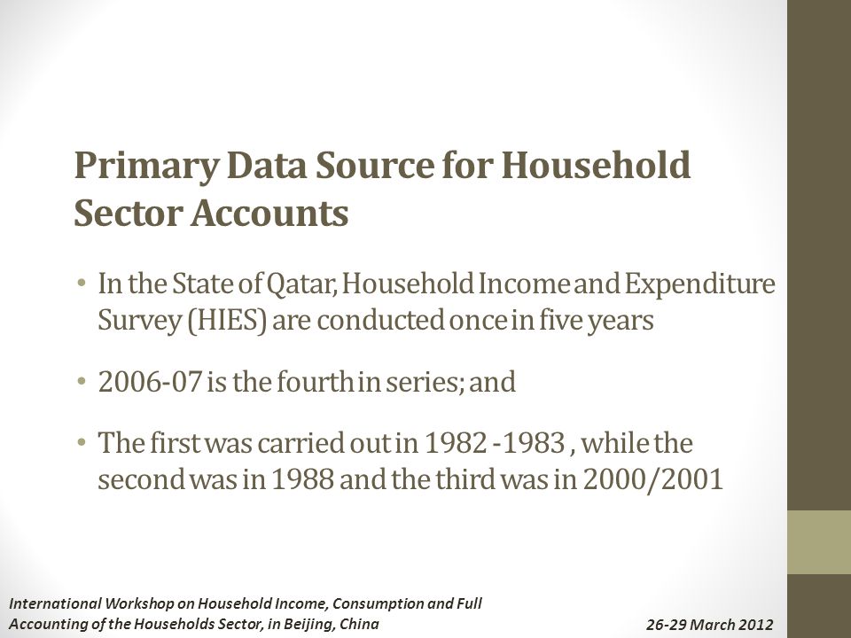 Primary Data Source for Household Sector Accounts In the State of Qatar, Household Income and Expenditure Survey (HIES) are conducted once in five years is the fourth in series; and The first was carried out in , while the second was in 1988 and the third was in 2000/2001 International Workshop on Household Income, Consumption and Full Accounting of the Households Sector, in Beijing, China March 2012