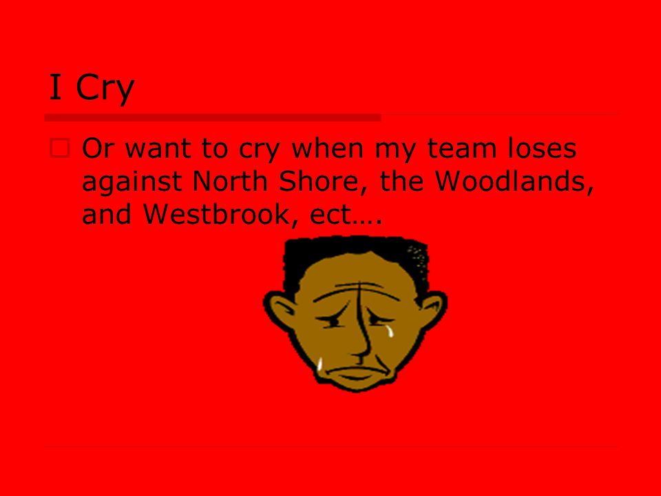 I Cry Or want to cry when my team loses against North Shore, the Woodlands, and Westbrook, ect….