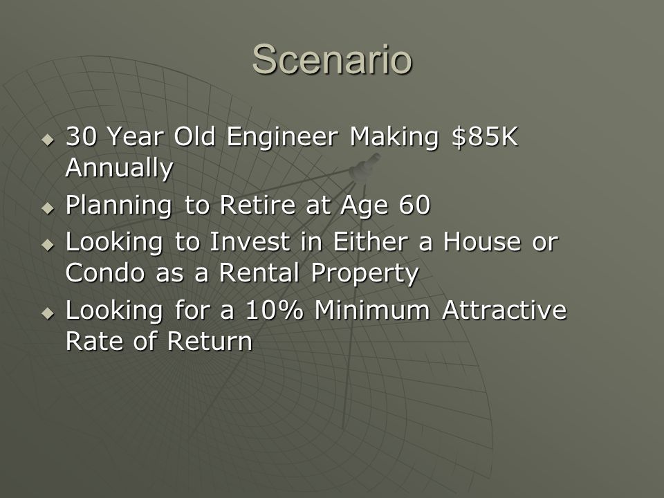 Scenario 30 Year Old Engineer Making $85K Annually 30 Year Old Engineer Making $85K Annually Planning to Retire at Age 60 Planning to Retire at Age 60 Looking to Invest in Either a House or Condo as a Rental Property Looking to Invest in Either a House or Condo as a Rental Property Looking for a 10% Minimum Attractive Rate of Return Looking for a 10% Minimum Attractive Rate of Return