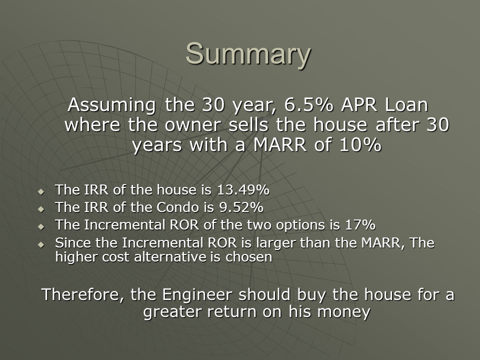 Summary Assuming the 30 year, 6.5% APR Loan where the owner sells the house after 30 years with a MARR of 10% The IRR of the house is 13.49% The IRR of the house is 13.49% The IRR of the Condo is 9.52% The IRR of the Condo is 9.52% The Incremental ROR of the two options is 17% The Incremental ROR of the two options is 17% Since the Incremental ROR is larger than the MARR, The higher cost alternative is chosen Since the Incremental ROR is larger than the MARR, The higher cost alternative is chosen Therefore, the Engineer should buy the house for a greater return on his money