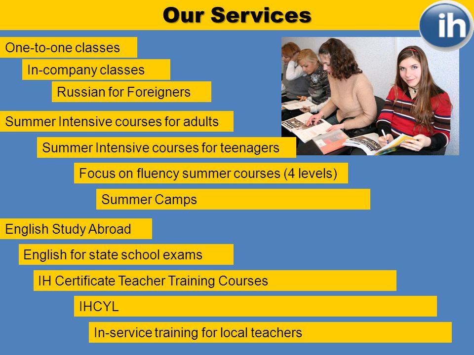 Our Services One-to-one classes In-company classes Russian for Foreigners Summer Intensive courses for adults Focus on fluency summer courses (4 levels) Summer Camps Summer Intensive courses for teenagers IH Certificate Teacher Training Courses English for state school exams English Study Abroad IHCYL In-service training for local teachers