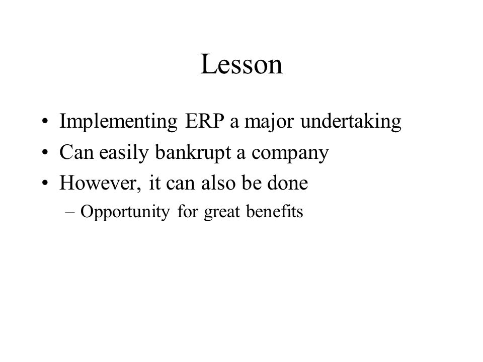 Lesson Implementing ERP a major undertaking Can easily bankrupt a company However, it can also be done –Opportunity for great benefits