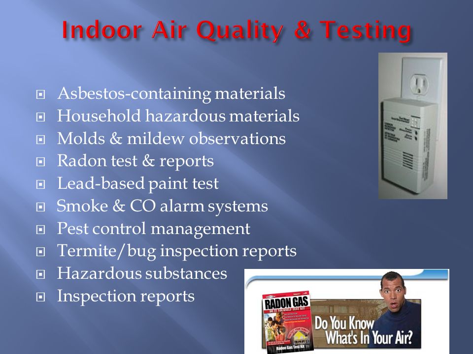 Asbestos-containing materials Household hazardous materials Molds & mildew observations Radon test & reports Lead-based paint test Smoke & CO alarm systems Pest control management Termite/bug inspection reports Hazardous substances Inspection reports