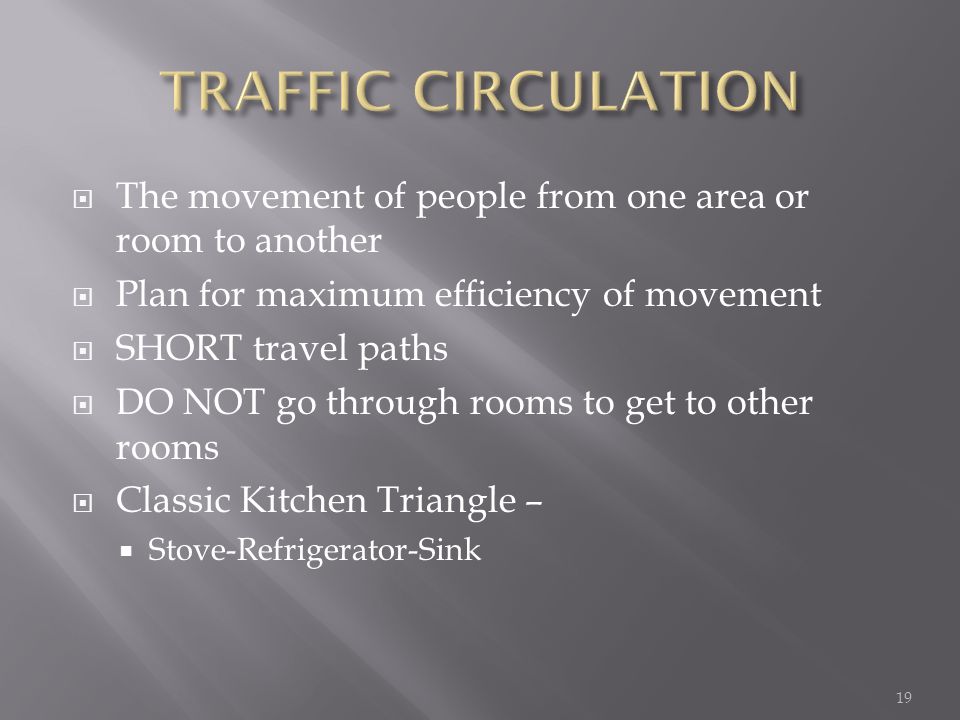 The movement of people from one area or room to another Plan for maximum efficiency of movement SHORT travel paths DO NOT go through rooms to get to other rooms Classic Kitchen Triangle – Stove-Refrigerator-Sink 19
