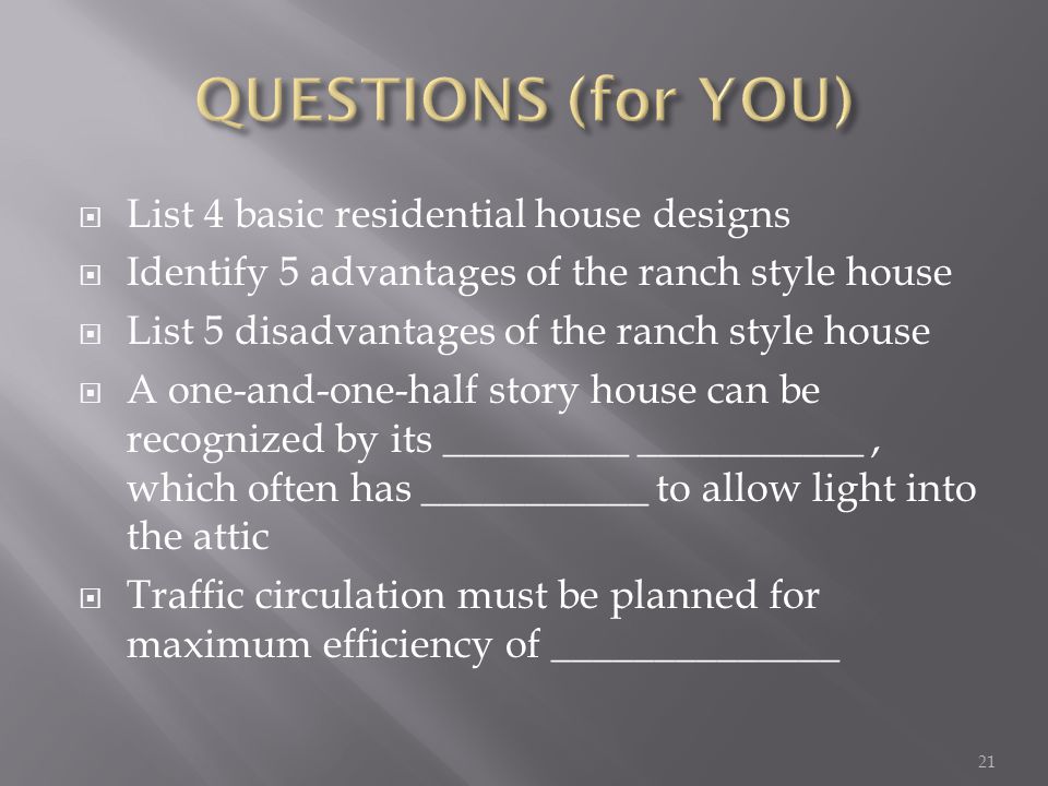 List 4 basic residential house designs Identify 5 advantages of the ranch style house List 5 disadvantages of the ranch style house A one-and-one-half story house can be recognized by its _________ ___________, which often has ___________ to allow light into the attic Traffic circulation must be planned for maximum efficiency of ______________ 21