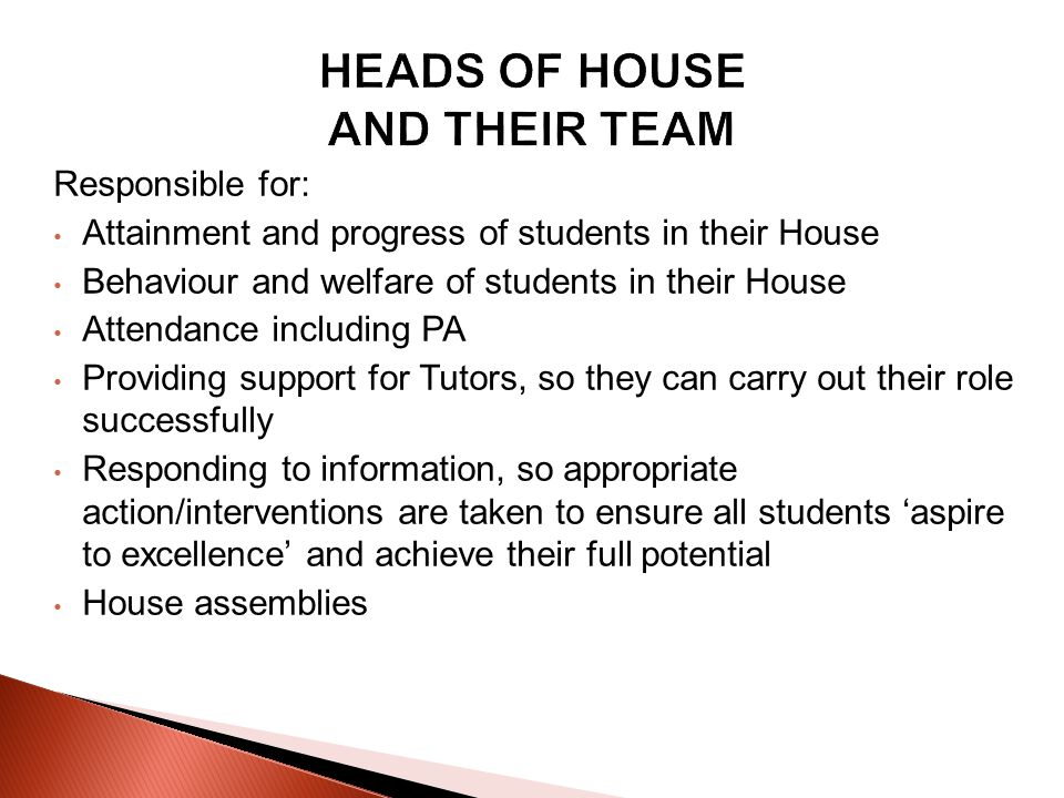 Responsible for: Attainment and progress of students in their House Behaviour and welfare of students in their House Attendance including PA Providing support for Tutors, so they can carry out their role successfully Responding to information, so appropriate action/interventions are taken to ensure all students aspire to excellence and achieve their full potential House assemblies