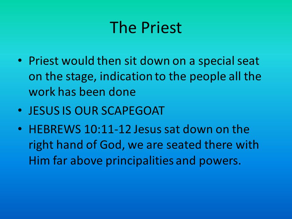 The Priest Priest would then sit down on a special seat on the stage, indication to the people all the work has been done JESUS IS OUR SCAPEGOAT HEBREWS 10:11-12 Jesus sat down on the right hand of God, we are seated there with Him far above principalities and powers.
