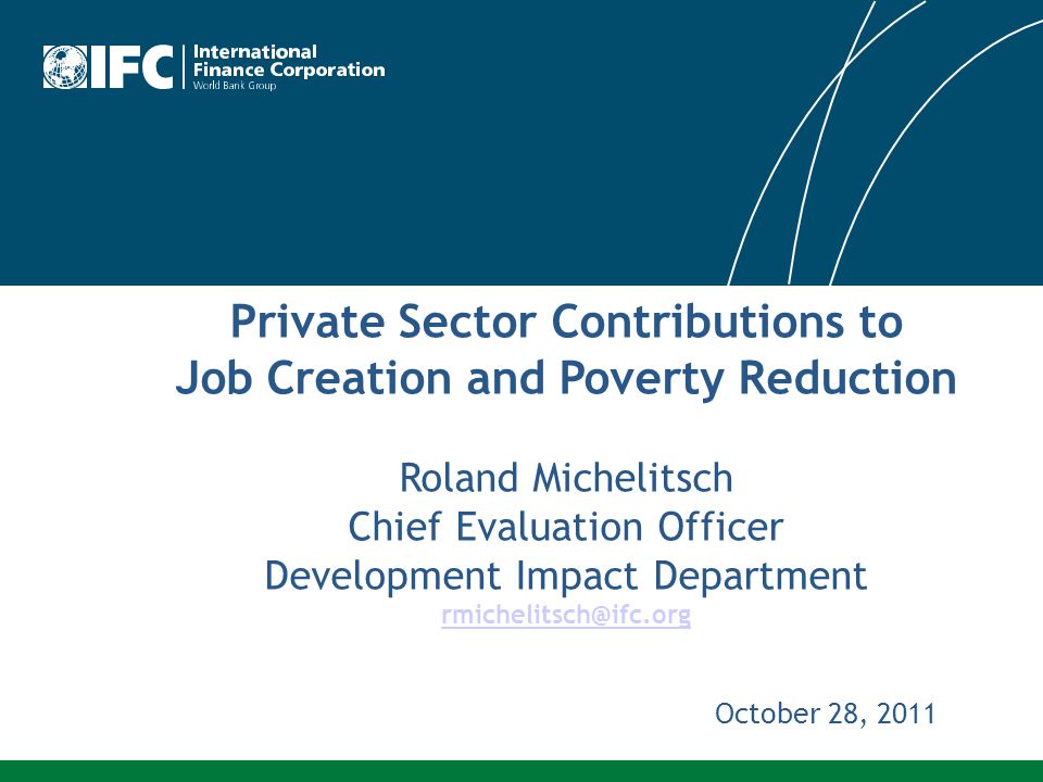 Private Sector Contributions to Job Creation and Poverty Reduction Roland Michelitsch Chief Evaluation Officer Development Impact Department October 28, 2011