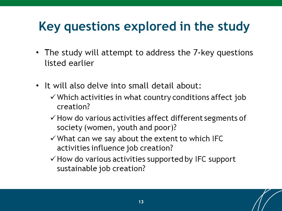 Key questions explored in the study 13 The study will attempt to address the 7-key questions listed earlier It will also delve into small detail about: Which activities in what country conditions affect job creation.