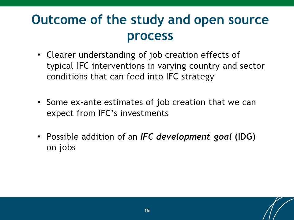 Outcome of the study and open source process 15 Clearer understanding of job creation effects of typical IFC interventions in varying country and sector conditions that can feed into IFC strategy Some ex-ante estimates of job creation that we can expect from IFCs investments Possible addition of an IFC development goal (IDG) on jobs