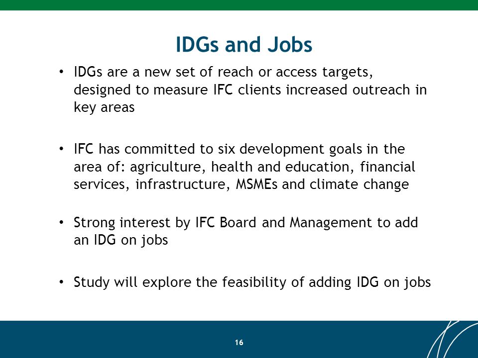 IDGs and Jobs 16 IDGs are a new set of reach or access targets, designed to measure IFC clients increased outreach in key areas IFC has committed to six development goals in the area of: agriculture, health and education, financial services, infrastructure, MSMEs and climate change Strong interest by IFC Board and Management to add an IDG on jobs Study will explore the feasibility of adding IDG on jobs