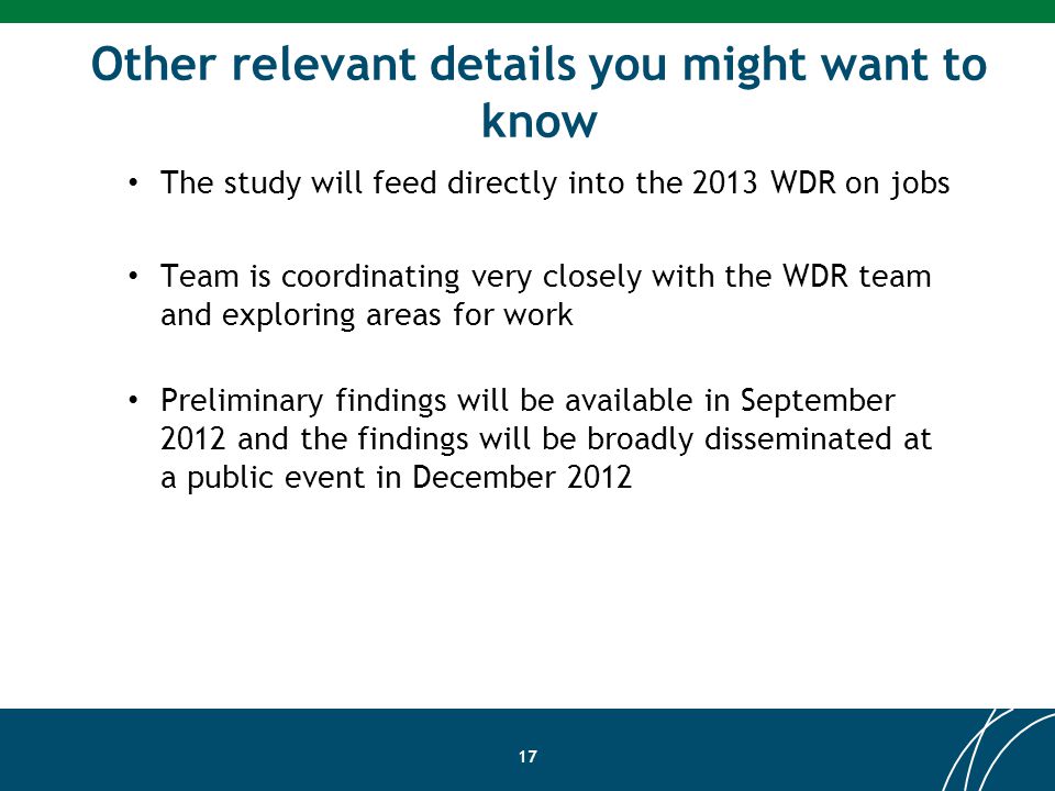 Other relevant details you might want to know 17 The study will feed directly into the 2013 WDR on jobs Team is coordinating very closely with the WDR team and exploring areas for work Preliminary findings will be available in September 2012 and the findings will be broadly disseminated at a public event in December 2012