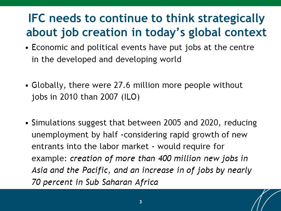 IFC needs to continue to think strategically about job creation in todays global context Economic and political events have put jobs at the centre in the developed and developing world Globally, there were 27.6 million more people without jobs in 2010 than 2007 (ILO) Simulations suggest that between 2005 and 2020, reducing unemployment by half -considering rapid growth of new entrants into the labor market - would require for example: creation of more than 400 million new jobs in Asia and the Pacific, and an increase in of jobs by nearly 70 percent in Sub Saharan Africa 3