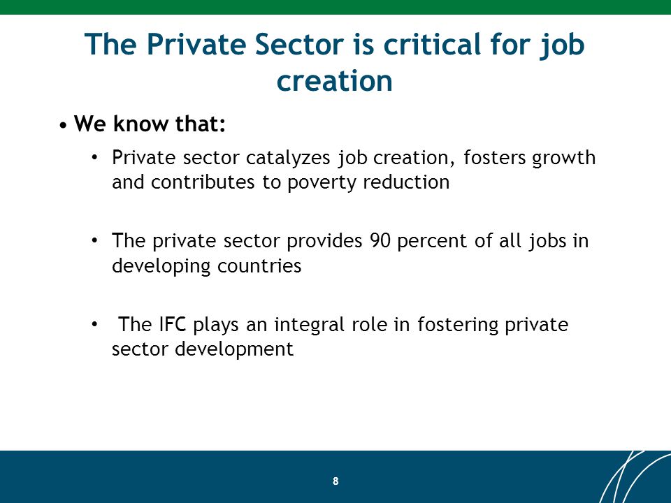 The Private Sector is critical for job creation We know that: Private sector catalyzes job creation, fosters growth and contributes to poverty reduction The private sector provides 90 percent of all jobs in developing countries The IFC plays an integral role in fostering private sector development 8