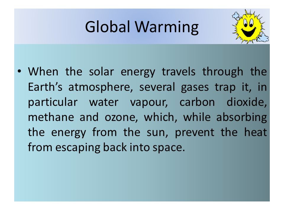 Global Warming When the solar energy travels through the Earths atmosphere, several gases trap it, in particular water vapour, carbon dioxide, methane and ozone, which, while absorbing the energy from the sun, prevent the heat from escaping back into space.