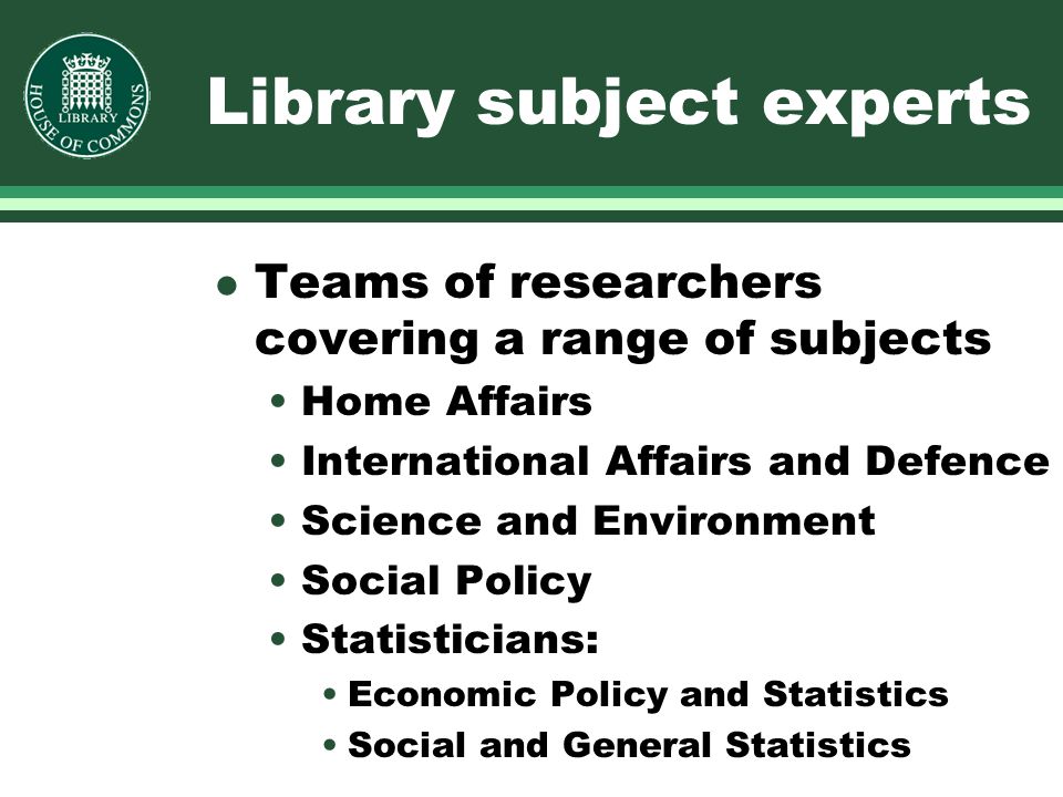 Library subject experts l Teams of researchers covering a range of subjects Home Affairs International Affairs and Defence Science and Environment Social Policy Statisticians: Economic Policy and Statistics Social and General Statistics