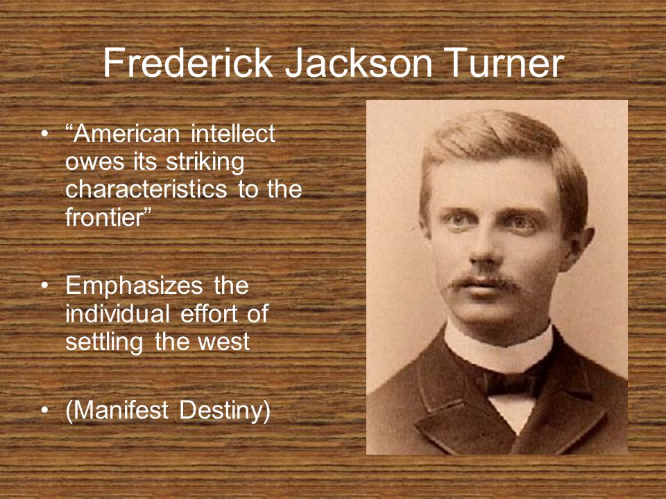 Frederick Jackson Turner American intellect owes its striking characteristics to the frontier Emphasizes the individual effort of settling the west (Manifest Destiny)