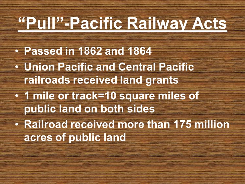 Pull-Pacific Railway Acts Passed in 1862 and 1864 Union Pacific and Central Pacific railroads received land grants 1 mile or track=10 square miles of public land on both sides Railroad received more than 175 million acres of public land