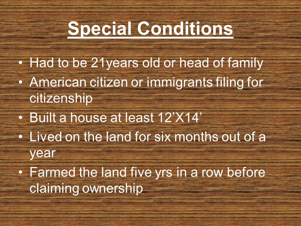 Special Conditions Had to be 21years old or head of family American citizen or immigrants filing for citizenship Built a house at least 12X14 Lived on the land for six months out of a year Farmed the land five yrs in a row before claiming ownership