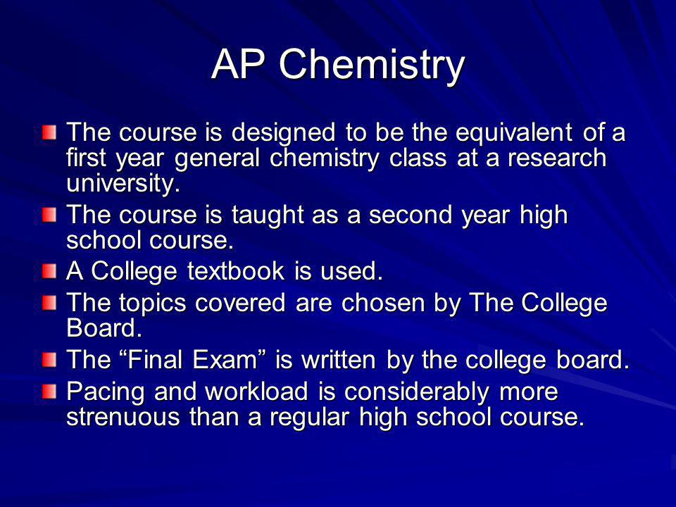 AP Chemistry The course is designed to be the equivalent of a first year general chemistry class at a research university.