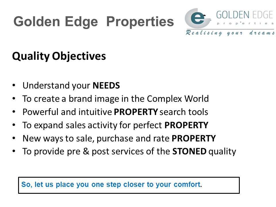 Golden Edge Properties Quality Objectives Understand your NEEDS To create a brand image in the Complex World Powerful and intuitive PROPERTY search tools To expand sales activity for perfect PROPERTY New ways to sale, purchase and rate PROPERTY To provide pre & post services of the STONED quality So, let us place you one step closer to your comfort.