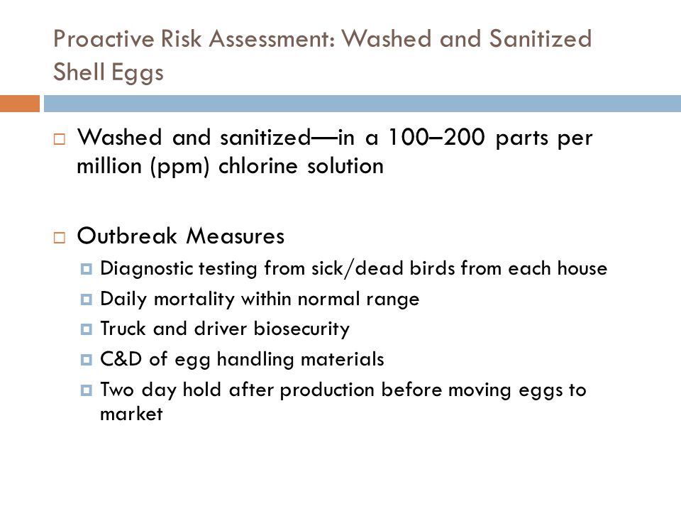 Proactive Risk Assessment: Washed and Sanitized Shell Eggs Washed and sanitizedin a 100–200 parts per million (ppm) chlorine solution Outbreak Measures Diagnostic testing from sick/dead birds from each house Daily mortality within normal range Truck and driver biosecurity C&D of egg handling materials Two day hold after production before moving eggs to market