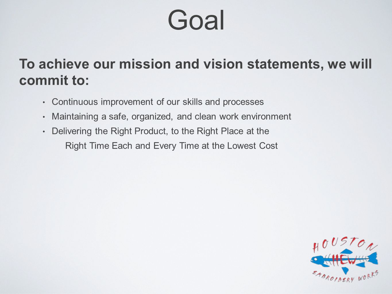 Goal Continuous improvement of our skills and processes Maintaining a safe, organized, and clean work environment Delivering the Right Product, to the Right Place at the Right Time Each and Every Time at the Lowest Cost To achieve our mission and vision statements, we will commit to:
