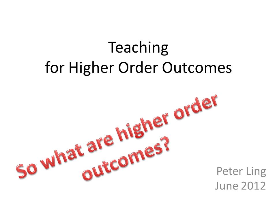 Teaching for Higher Order Outcomes Peter Ling June 2012