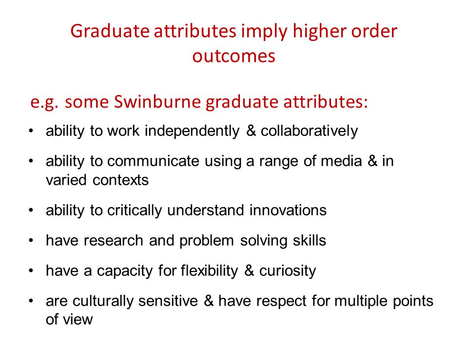 Graduate attributes imply higher order outcomes ability to work independently & collaboratively ability to communicate using a range of media & in varied contexts ability to critically understand innovations have research and problem solving skills have a capacity for flexibility & curiosity are culturally sensitive & have respect for multiple points of view e.g.