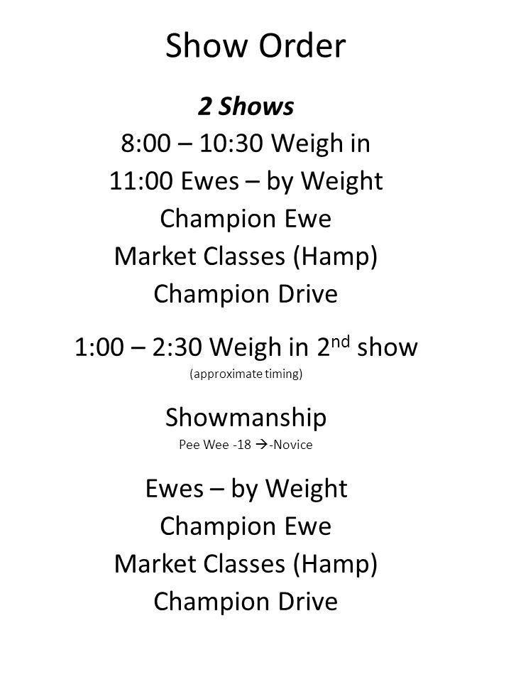 Show Order 2 Shows 8:00 – 10:30 Weigh in 11:00 Ewes – by Weight Champion Ewe Market Classes (Hamp) Champion Drive 1:00 – 2:30 Weigh in 2 nd show (approximate timing) Showmanship Pee Wee -18 -Novice Ewes – by Weight Champion Ewe Market Classes (Hamp) Champion Drive
