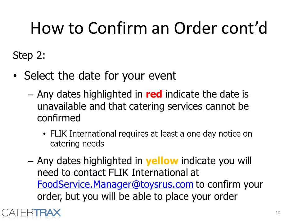 How to Confirm an Order contd Step 2: Select the date for your event – Any dates highlighted in red indicate the date is unavailable and that catering services cannot be confirmed FLIK International requires at least a one day notice on catering needs – Any dates highlighted in yellow indicate you will need to contact FLIK International at to confirm your order, but you will be able to place your order 10