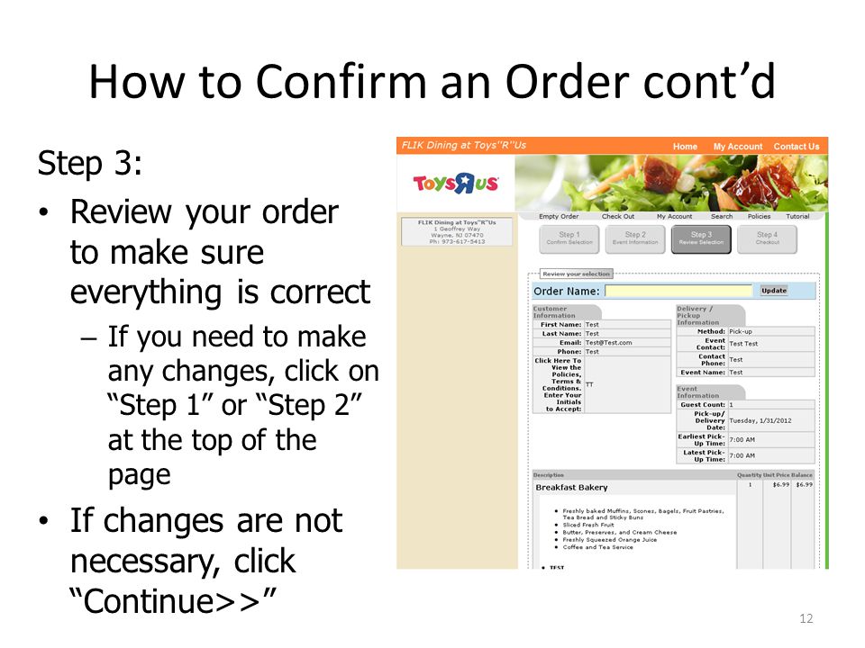 How to Confirm an Order contd Step 3: Review your order to make sure everything is correct – If you need to make any changes, click on Step 1 or Step 2 at the top of the page If changes are not necessary, click Continue>> 12