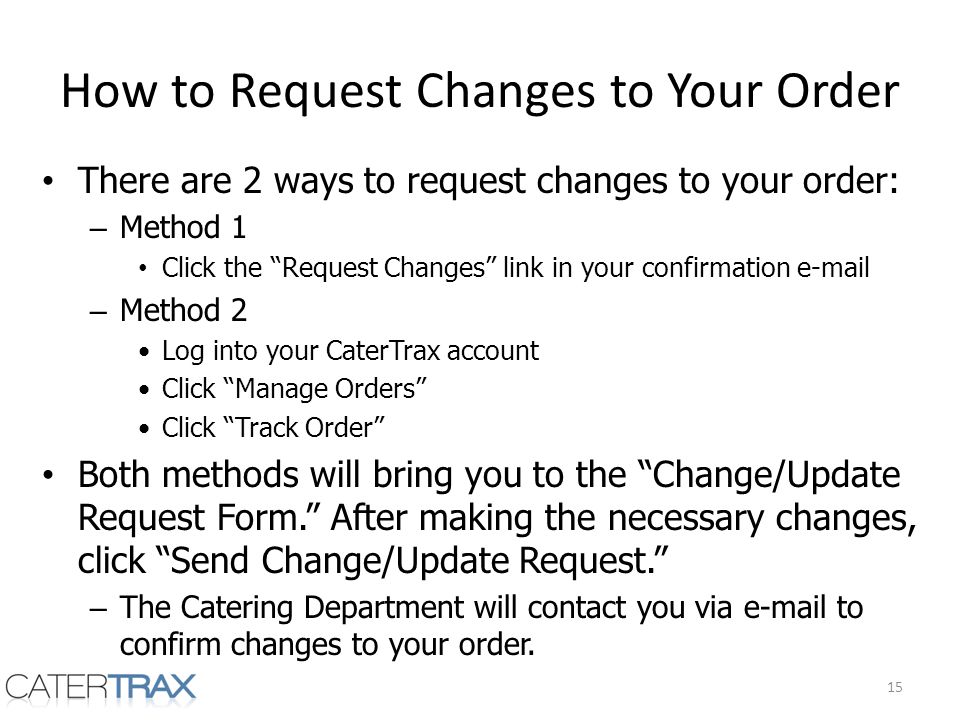 How to Request Changes to Your Order There are 2 ways to request changes to your order: – Method 1 Click the Request Changes link in your confirmation  – Method 2 Log into your CaterTrax account Click Manage Orders Click Track Order Both methods will bring you to the Change/Update Request Form.