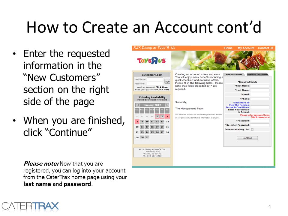 How to Create an Account contd Enter the requested information in the New Customers section on the right side of the page When you are finished, click Continue Please note: Now that you are registered, you can log into your account from the CaterTrax home page using your last name and password.