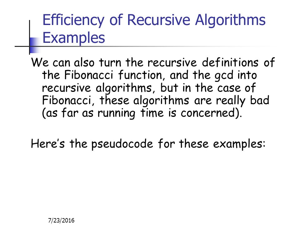 7/23/2016 Efficiency of Recursive Algorithms Examples We can also turn the recursive definitions of the Fibonacci function, and the gcd into recursive algorithms, but in the case of Fibonacci, these algorithms are really bad (as far as running time is concerned).