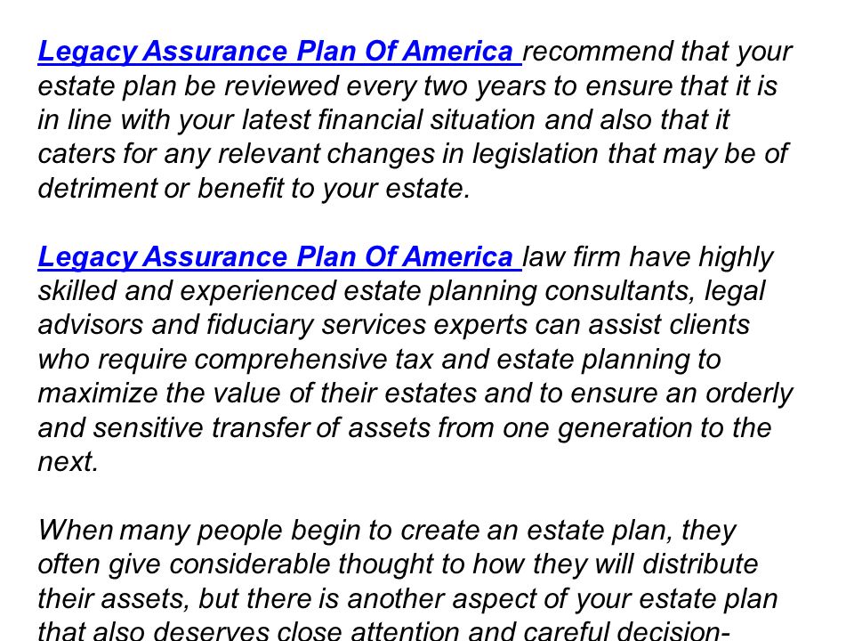 Legacy Assurance Plan Of America Legacy Assurance Plan Of America recommend that your estate plan be reviewed every two years to ensure that it is in line with your latest financial situation and also that it caters for any relevant changes in legislation that may be of detriment or benefit to your estate.
