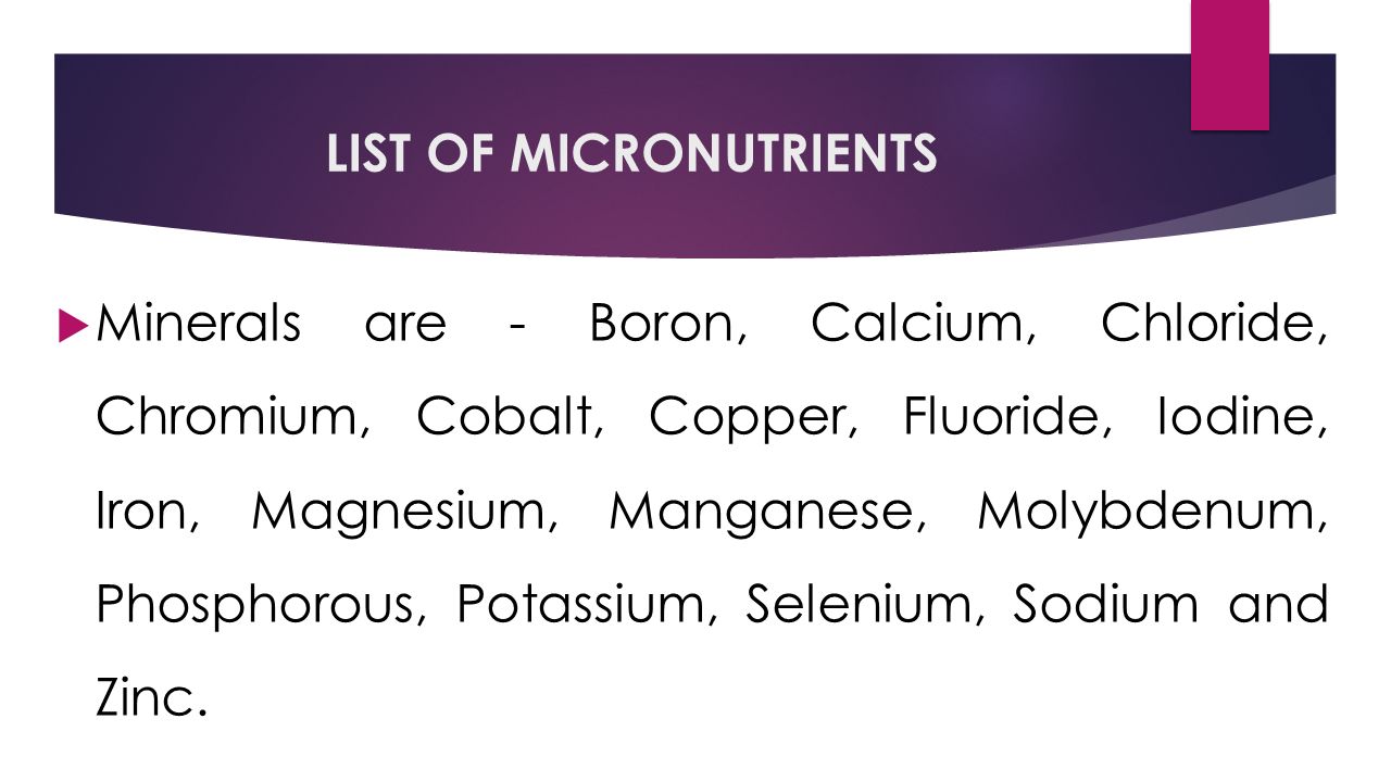 LIST OF MICRONUTRIENTS  Minerals are - Boron, Calcium, Chloride, Chromium, Cobalt, Copper, Fluoride, Iodine, Iron, Magnesium, Manganese, Molybdenum, Phosphorous, Potassium, Selenium, Sodium and Zinc.