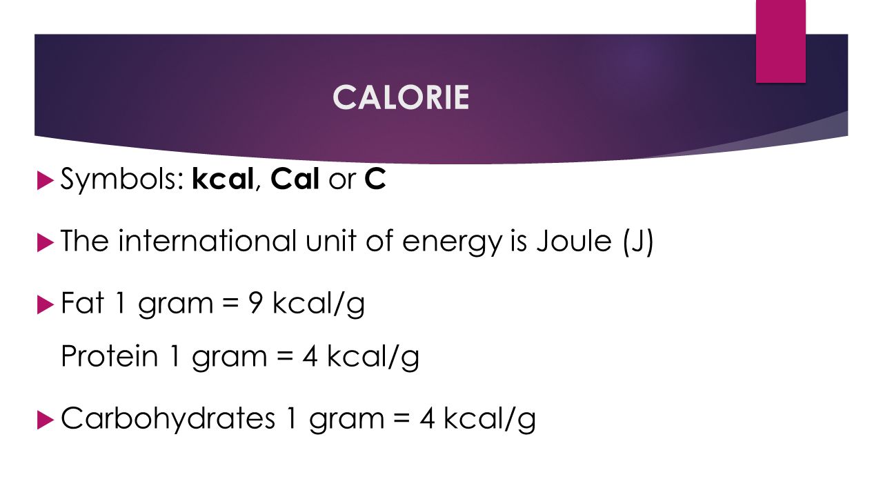 CALORIE  Symbols: kcal, Cal or C  The international unit of energy is Joule (J)  Fat 1 gram = 9 kcal/g Protein 1 gram = 4 kcal/g  Carbohydrates 1 gram = 4 kcal/g